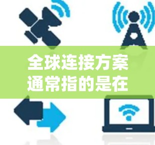 全球连接方案通常指的是在全球范围内实现网络通信和数据共享的系统架构或技术方案。以下是一些可能涉及的全球连接方案，供您参考