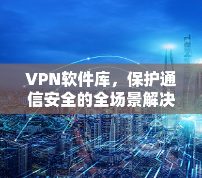 VPN软件库,保护通信安全的全场景解决方案