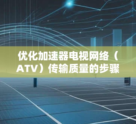 优化加速器电视网络（ATV）传输质量的步骤如下