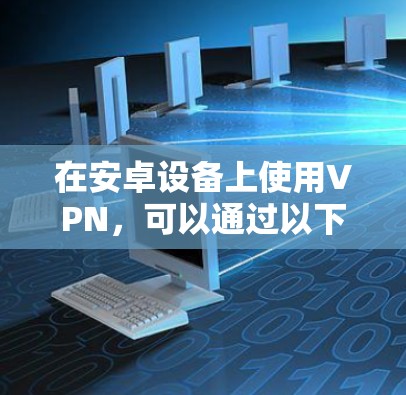 在安卓设备上使用VPN，可以通过以下步骤进行操作