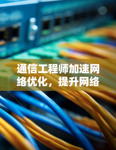 通信工程师加速网络优化,提升网络性能的专家