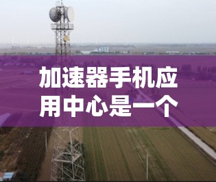 加速器手机应用中心是一个专门提供加速器功能的手机应用，通常用于提高手机的性能和速度。以下是关于这个应用中心的一些关键信息和建议