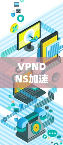 VPNDNS加速服务，提升网络性能与用户体验