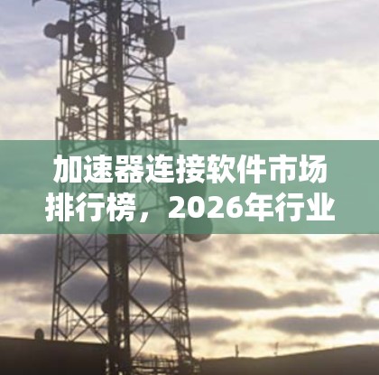加速器连接软件市场排行榜，2026年行业分析与趋势预测