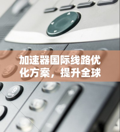 加速器国际线路优化方案，提升全球通信效率