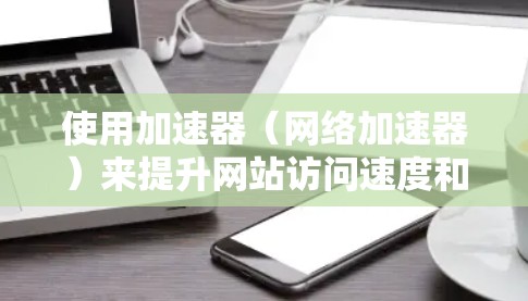使用加速器（网络加速器）来提升网站访问速度和性能，可以通过多种方式实现全球网站访问加速。以下是一些常用的方法和工具