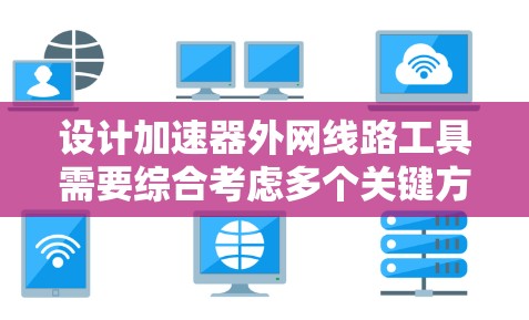 设计加速器外网线路工具需要综合考虑多个关键方面，以下是对每个部分的详细分析和建议