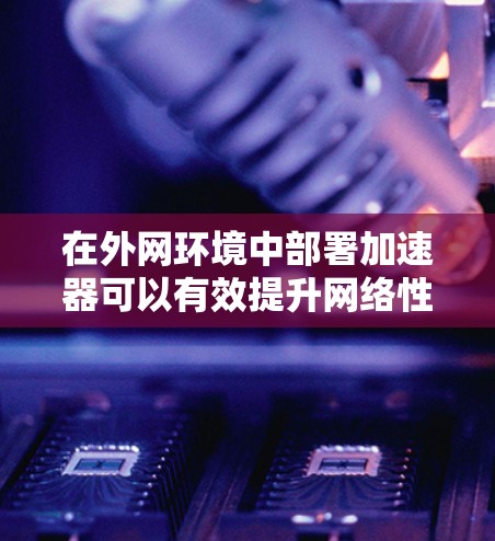 在外网环境中部署加速器可以有效提升网络性能，优化数据传输效率，减少延迟和带宽瓶颈。以下是一个加速器外网连接的详细方案，涵盖关键技术、部署架构、实现方法和安全性等方面