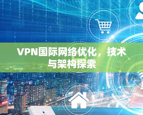 VPN国际网络优化,技术与架构探索 VPN国际网络优化,技术与架构探索