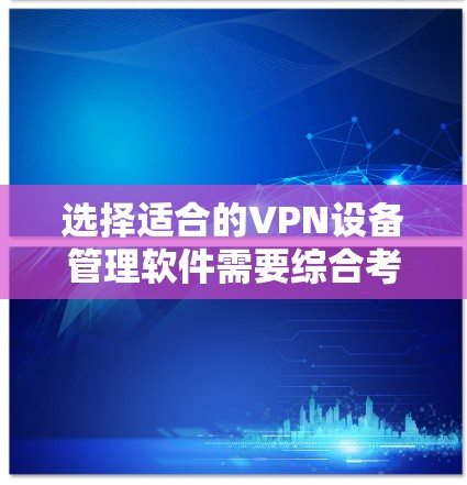 选择适合的VPN设备管理软件需要综合考虑多个因素，以确保满足您的实际需求。以下是根据您的需求整理出的解决方案