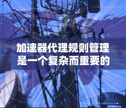 加速器代理规则管理是一个复杂而重要的任务，涉及多个关键环节。以下是对加速器代理规则管理的详细分析和总结