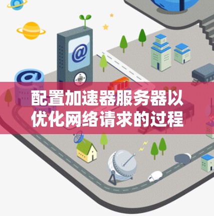 配置加速器服务器以优化网络请求的过程可以分为以下几个步骤 配置加速器服务器以优化网络请求的过程可以分为以下几个步骤