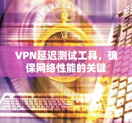 VPN延迟测试工具,确保网络性能的关键 VPN延迟测试工具,确保网络性能的关键