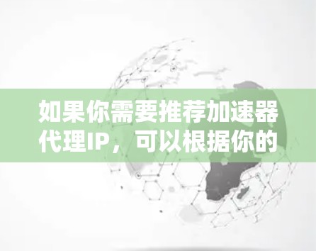 如果你需要推荐加速器代理IP,可以根据你的需求选择合适的代理服务商。以下是一些国内常见的代理服务商,供你参考 如果你需要推荐加速器代理IP,可以根据你的需求选择合适的代理服务商。以下是一些国内常见的代理服务商,供你参考