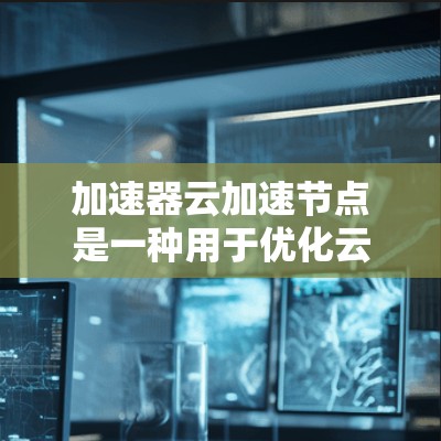 加速器云加速节点是一种用于优化云服务性能的技术，通过缓存数据和优化网络路由，显著提升数据传输速度和应用响应时间。以下是对加速器云加速节点的详细分析