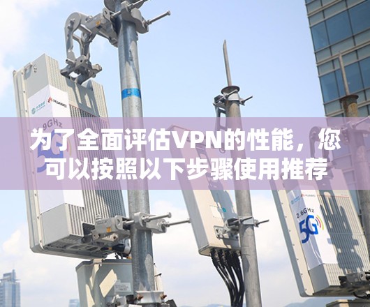 为了全面评估VPN的性能，您可以按照以下步骤使用推荐的工具进行测试