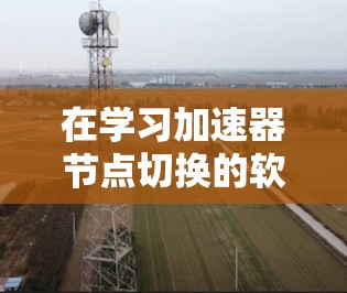在学习加速器节点切换的软件时，您可以按照以下步骤逐步深入了解和掌握这些工具