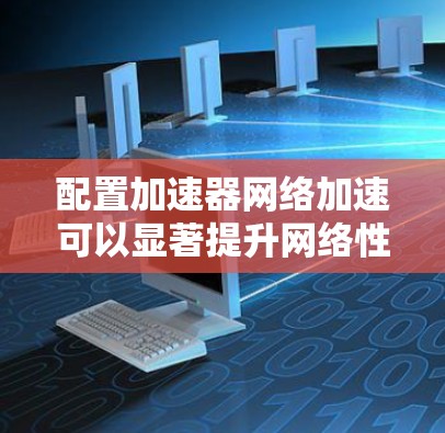 配置加速器网络加速可以显著提升网络性能，减少延迟，提高带宽利用率，并支持大规模的云原生应用部署。以下是配置加速器网络加速的主要步骤和注意事项