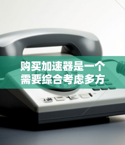 购买加速器是一个需要综合考虑多方面因素的决定，以确保其能够满足你的具体需求并提供最佳性能。以下是一个有条理的购买指南，帮助你做出明智的选择