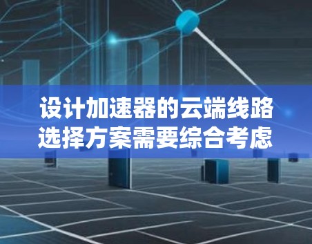 设计加速器的云端线路选择方案需要综合考虑多个因素，确保网络性能、可靠性和成本效益。以下是一个系统化的解决方案