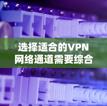 选择适合的VPN网络通道需要综合考虑多个因素，以下是根据您的需求总结出的步骤和建议