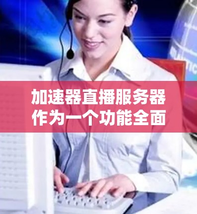 加速器直播服务器作为一个功能全面的服务平台，旨在优化直播质量和用户体验。以下是其详细特点和作用