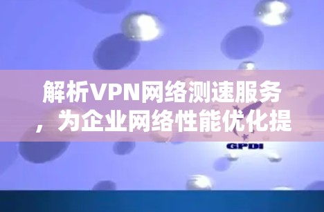 解析VPN网络测速服务,为企业网络性能优化提供关键数据支持 解析VPN网络测速服务,为企业网络性能优化提供关键数据支持