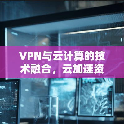 VPN与云计算的技术融合，云加速资源的优化与应用