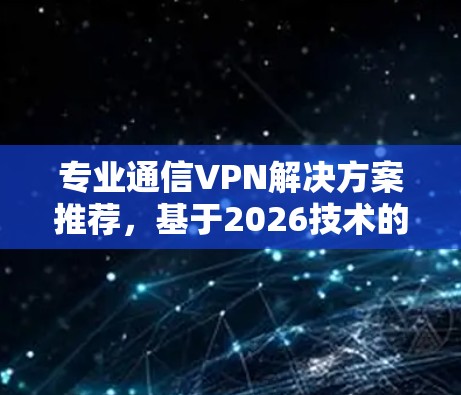 专业通信VPN解决方案推荐,基于2026技术的最优选择 专业通信VPN解决方案推荐,基于2026技术的最优选择