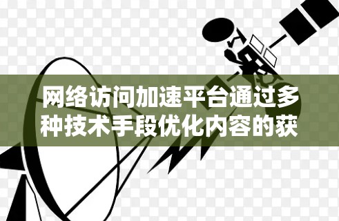 网络访问加速平台通过多种技术手段优化内容的获取速度和可用性，以提升用户体验。以下是对这些技术及其结合的详细分析