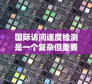 国际访问速度检测是一个复杂但重要的任务，涉及多个步骤和考虑因素。以下是对该问题的系统性分析和解决方案