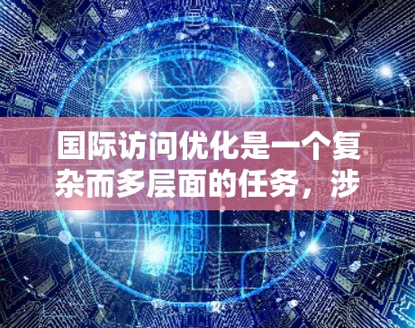 国际访问优化是一个复杂而多层面的任务，涉及多个方面和工具的有效运用。以下是一个有条理的总结和建议，帮助企业在国际市场上提升访问量和转化率