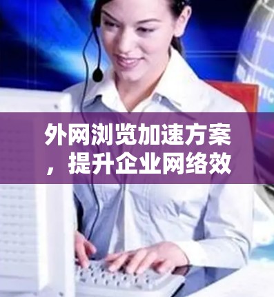 外网浏览加速方案，提升企业网络效率的关键技术