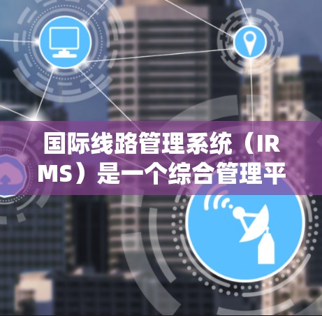 国际线路管理系统（IRMS）是一个综合管理平台，旨在优化跨国企业和国际组织的国际电流和数据传输线路运营。以下是对IRMS的详细分析