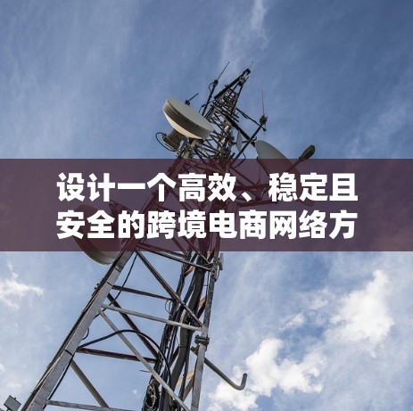 设计一个高效、稳定且安全的跨境电商网络方案，需要综合考虑多个关键因素。以下是一个结构化的方案总结