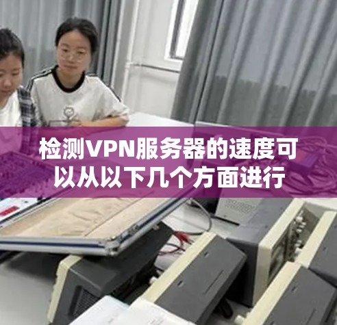 检测VPN服务器的速度可以从以下几个方面进行