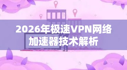 2026年极速VPN网络加速器技术解析 2026年极速VPN网络加速器技术解析