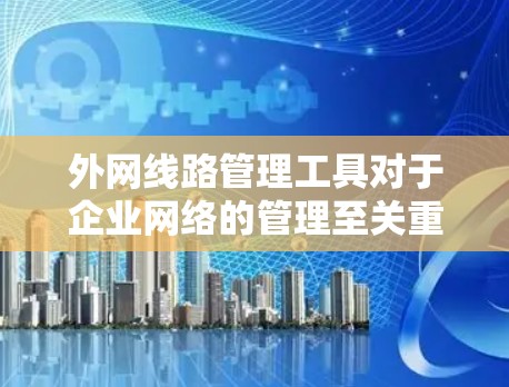 外网线路管理工具对于企业网络的管理至关重要，它们通过监控、分析和配置网络设备和线路，确保网络的稳定性、安全性和高效运行。以下是对外网线路管理工具的详细总结，帮助企业做出明智的选择