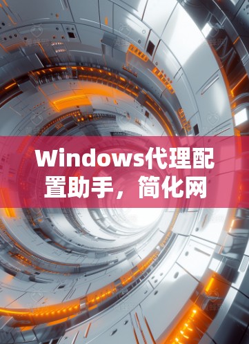 Windows代理配置助手，简化网络通信配置的智能解决方案